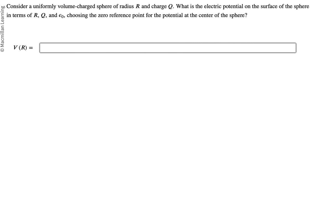 O Macmillan Learning
Consider a uniformly volume-charged sphere of radius R and charge Q. What is the electric potential on the surface of the sphere
in terms of R, Q, and €0, choosing the zero reference point for the potential at the center of the sphere?
V (R) =