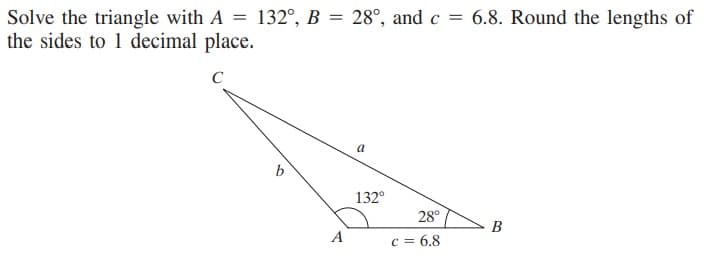 Solve the triangle with A = 132°, B = 28°, and c = 6.8. Round the lengths of
the sides to 1 decimal place.
a
132°
28°
В
A
c = 6.8
