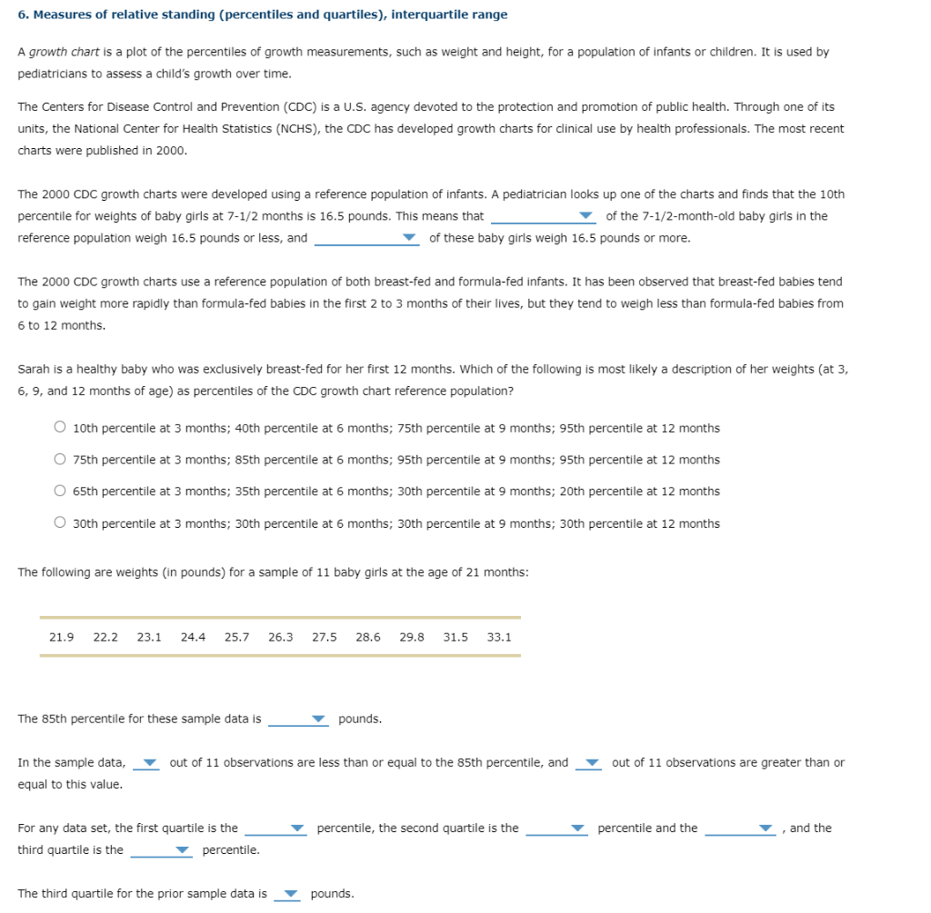 6. Measures of relative standing (percentiles and quartiles), interquartile range
A growth chart is a plot of the percentiles of growth measurements, such as weight and height, for a population of infants or children. It is used by
pediatricians to assess a child's growth over time.
The Centers for Disease Control and Prevention (CDC) is a U.S. agency devoted to the protection and promotion of public health. Through one of its
units, the National Center for Health Statistics (NCHS), the CDC has developed growth charts for clinical use by health professionals. The most recent
charts were published in 2000.
The 2000 CDC growth charts were developed using a reference population of infants. A pediatrician looks up one of the charts and finds that the 10th
percentile for weights of baby girls at 7-1/2 months is 16.5 pounds. This means that
of the 7-1/2-month-old baby girls in the
reference population weigh 16.5 pounds or less, and
of these baby girls weigh 16.5 pounds or more.
The 2000 CDC growth charts use a reference population of both breast-fed and formula-fed infants. It has been observed that breast-fed babies tend
to gain weight more rapidly than formula-fed babies in the first 2 to 3 months of their lives, but they tend to weigh less than formula-fed babies from
6 to 12 months.
Sarah is a healthy baby who was exclusively breast-fed for her first 12 months. Which of the following is most likely a description of her weights (at 3,
6, 9, and 12 months of age) as percentiles of the CDC growth chart reference population?
O 10th percentile at 3 months; 40th percentile at 6 months; 75th percentile at 9 months; 95th percentile at 12 months
O 75th percentile at 3 months; 85th percentile at 6 months; 95th percentile at 9 months; 95th percentile at 12 months
O 65th percentile at 3 months; 35th percentile at 6 months; 30th percentile at 9 months; 20th percentile at 12 months
O 30th percentile at 3 months; 30th percentile at 6 months; 30th percentile at 9 months; 30th percentile at 12 months
The following are weights (in pounds) for a sample of 11 baby girls at the age of 21 months:
21.9 22.2 23.1 24.4 25.7 26.3 27.5 28.6
The 85th percentile for these sample data is
In the sample data,
equal to this value.
For any data set, the first quartile is the
third quartile is the
▾ percentile.
pounds.
The third quartile for the prior sample data is
out of 11 observations are less than or equal to the 85th percentile, and
29.8 31.5
33.1
pounds.
percentile, the second quartile is the
out of 11 observations are greater than or
percentile and the
, and the