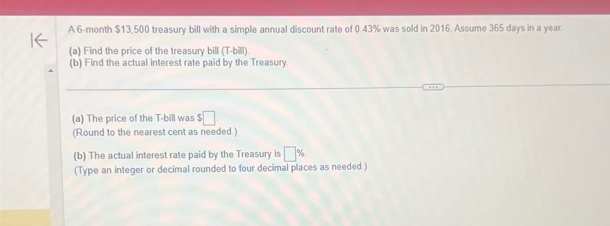 K
A 6-month $13,500 treasury bill with a simple annual discount rate of 0.43% was sold in 2016. Assume 365 days in a year.
(a) Find the price of the treasury bill (T-bill).
(b) Find the actual interest rate paid by the Treasury
(a) The price of the T-bill was $
(Round to the nearest cent as needed.)
(b) The actual interest rate paid by the Treasury is%.
(Type an integer or decimal rounded to four decimal places as needed.)