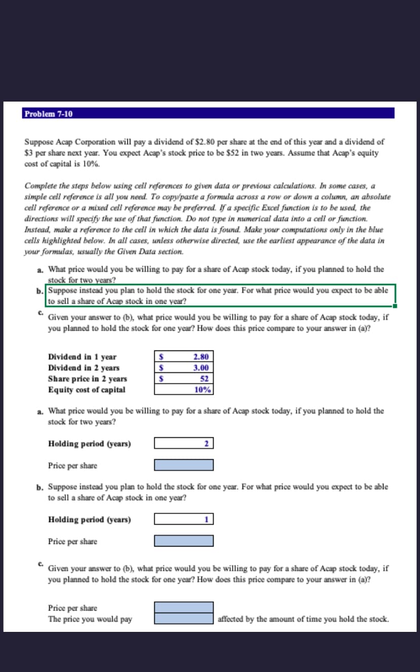 Problem 7-10
Suppose Acap Corporation will pay a dividend of $2.80 per share at the end of this year and a dividend of
$3 per share next year. You expect Acap's stock price to be $52 in two years. Assume that Acap's equity
cost of capital is 10%.
Complete the steps below using cell references to given data or previous calculations. In some cases, a
simple cell reference is all you need. To copy/paste a formula across a row or down a column, an absolute
cell reference or a mixed cell reference may be preferred. If a specific Excel function is to be used, the
directions will specify the use of that function. Do not type in numerical data into a cell or function.
Instead, make a reference to the cell in which the data is found. Make your computations only in the blue
cells highlighted below. In all cases, unless otherwise directed, use the earliest appearance of the data in
your formulas, usually the Given Data section.
a. What price would you be willing to pay for a share of Acap stock today, if you planned to hold the
stock for two years?
b. Suppose instead you plan to hold the stock for one year. For what price would you expect to be able
to sell a share of Acap stock in one year?
C.
Given your answer to (b), what price would you be willing to pay for a share of Acap stock today, if
you planned to hold the stock for one year? How does this price compare to your answer in (a)?
Dividend in 1 year
Dividend in 2 years
Share price in 2 years
Equity cost of capital
C.
a. What price would you be willing to pay for a share of Acap stock today, if you planned to hold the
stock for two years?
Holding peri
(years)
$
$
$
2.80
3.00
52
10%
Price per share
b. Suppose instead you plan to hold the stock for one year. For what price would you expect to be able
to sell a share of Acap stock in one year?
Holding period (years)
Price per share
Price per share
The price you would pay
Given your answer to (b), what price would you be willing to pay for a share of Acap stock today, if
you planned to hold the stock for one year? How does this price compare to your answer in (a)?
affected by the amount of time you hold the stock.