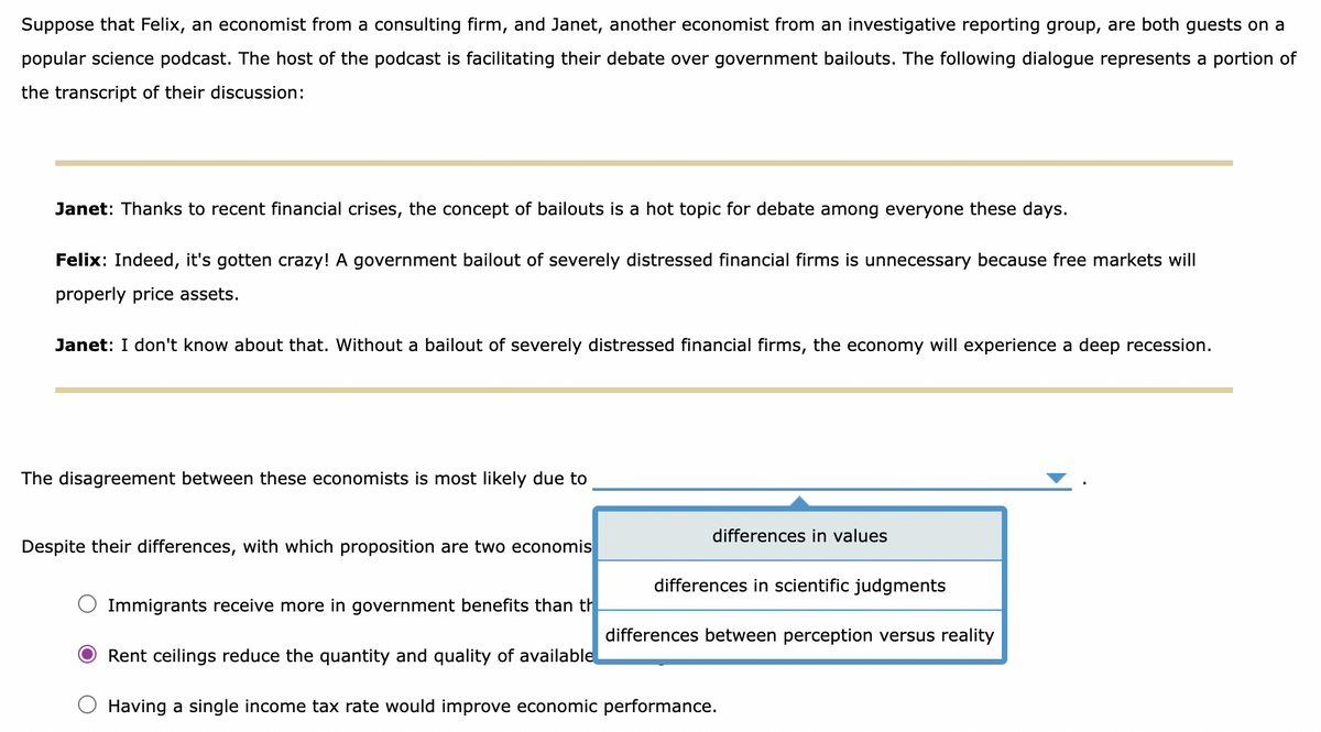 Suppose that Felix, an economist from a consulting firm, and Janet, another economist from an investigative reporting group, are both guests on a
popular science podcast. The host of the podcast is facilitating their debate over government bailouts. The following dialogue represents a portion of
the transcript of their discussion:
Janet: Thanks to recent financial crises, the concept of bailouts is a hot topic for debate among everyone these days.
Felix: Indeed, it's gotten crazy! A government bailout of severely distressed financial firms is unnecessary because free markets will
properly price assets.
Janet: I don't know about that. Without a bailout of severely distressed financial firms, the economy will experience a deep recession.
The disagreement between these economists is most likely due to
Despite their differences, with which proposition are two economis
Immigrants receive more in government benefits than th
differences in values
differences in scientific judgments
differences between perception versus reality
Rent ceilings reduce the quantity and quality of available
Having a single income tax rate would improve economic performance.