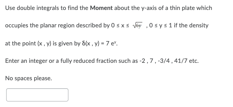 Use double integrals to find the Moment about the y-axis of a thin plate which
occupies the planar region described by 0 ≤ x ≤ √6y, 0 ≤ y ≤ 1 if the density
at the point (x, y) is given by 8(x, y) = 7 ev.
Enter an integer or a fully reduced fraction such as -2, 7, -3/4, 41/7 etc.
No spaces please.