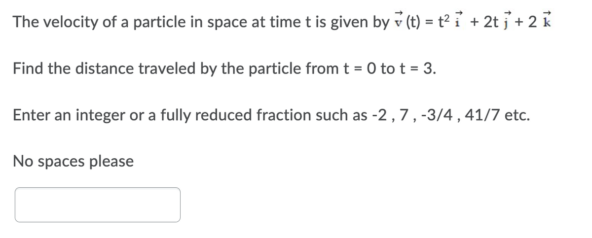 The velocity of a particle in space at time t is given by(t) = t² i + 2t + 2 k
Find the distance traveled by the particle from t = 0 to t = 3.
Enter an integer or a fully reduced fraction such as -2, 7, -3/4, 41/7 etc.
No spaces please