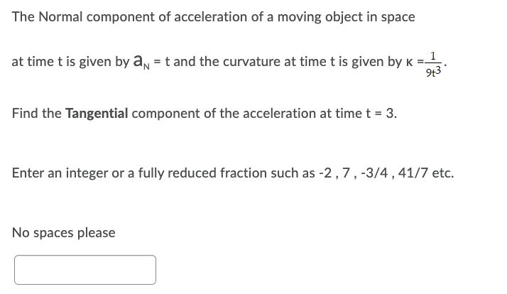 The Normal component of acceleration of a moving object in space
at time t is given by a = t and the curvature at time t is given by K =_1
9+3
Find the Tangential component of the acceleration at time t = 3.
Enter an integer or a fully reduced fraction such as -2, 7, -3/4, 41/7 etc.
No spaces please