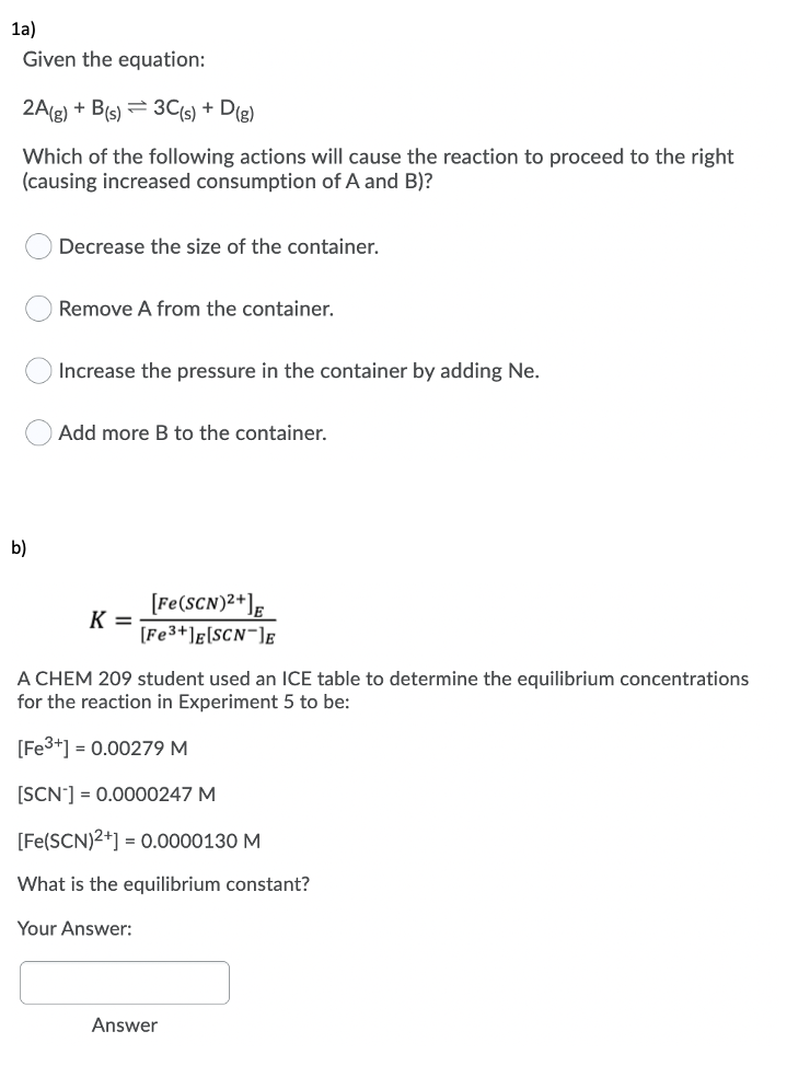 1a)
Given the equation:
2A(g) + B(s) = 3C(s) + D(g)
Which of the following actions will cause the reaction to proceed to the right
(causing increased consumption of A and B)?
Decrease the size of the container.
Remove A from the container.
Increase the pressure in the container by adding Ne.
Add more B to the container.
b)
[Fe(SCN)2+];
K =
[Fe3+]g[SCN¯]g
A CHEM 209 student used an ICE table to determine the equilibrium concentrations
for the reaction in Experiment 5 to be:
[Fe3+] = 0.00279 M
[SCN'] = 0.0000247 M
[Fe(SCN)2+] = 0.0000130 M
What is the equilibrium constant?
Your Answer:
Answer
