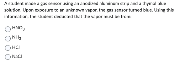 A student made a gas sensor using an anodized aluminum strip and a thymol blue
solution. Upon exposure to an unknown vapor, the gas sensor turned blue. Using this
information, the student deducted that the vapor must be from:
HNO3
NH3
HCI
NaCl