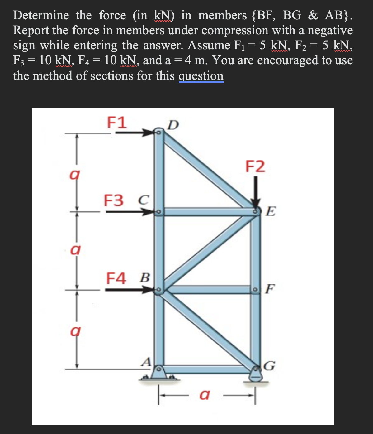 Determine the force (in kN) in members {BF, BG & AB}.
Report the force in members under compression with a negative
sign while entering the answer. Assume F₁ = 5 kN, F₂ = 5 kN,
F3 = 10 kN, F4 = 10 kN, and a = 4 m. You are encouraged to use
the method of sections for this question
a
1
F1
F3 C
F4 B
a-
F2
E
F
G