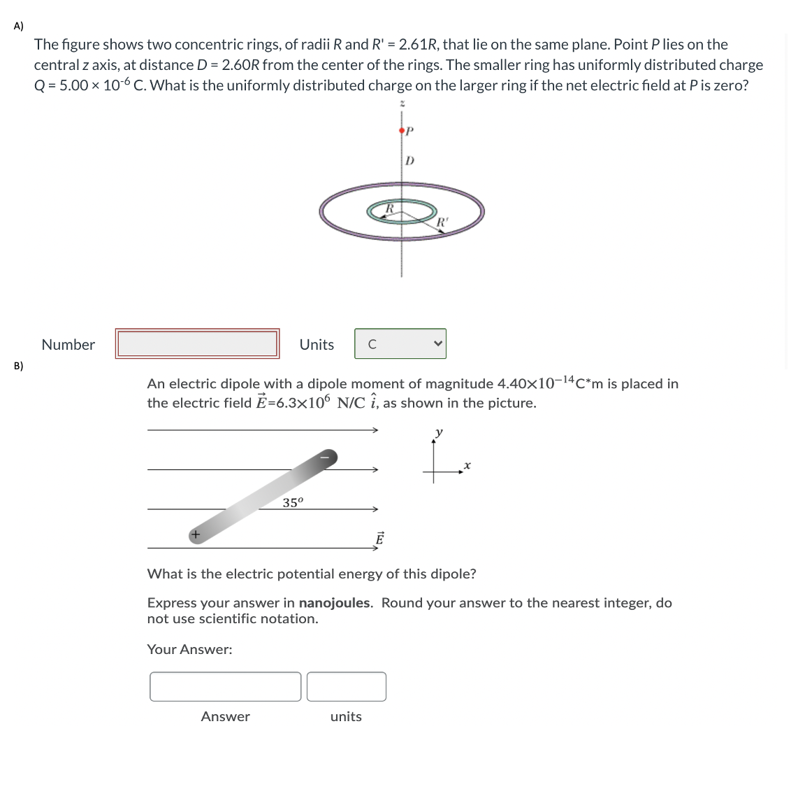 A)
The figure shows two concentric rings, of radii R and R' = 2.61R, that lie on the same plane. Point P lies on the
central z axis, at distance D = 2.60R from the center of the rings. The smaller ring has uniformly distributed charge
Q = 5.00 x 10-6 C. What is the uniformly distributed charge on the larger ring if the net electric field at P is zero?
R'
Number
Units
C
B)
An electric dipole with a dipole moment of magnitude 4.40x10-14C*m is placed in
the electric field E=6.3×106 N/C î, as shown in the picture.
35°
What is the electric potential energy of this dipole?
Express your answer in nanojoules. Round your answer to the nearest integer, do
not use scientific notation.
Your Answer:
Answer
units
