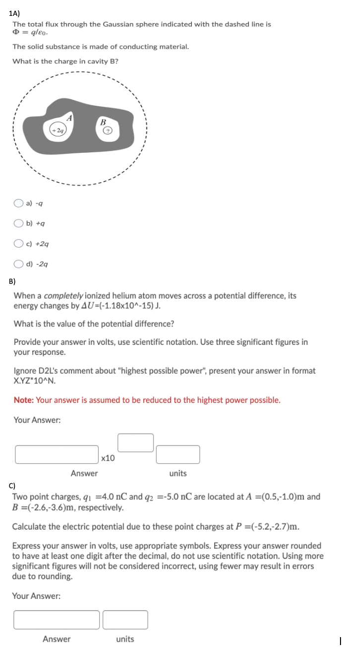 1A)
The total flux through the Gaussian sphere indicated with the dashed line is
0 = qleo-
The solid substance is made of conducting material.
What is the charge in cavity B?
O a) -g
b) +q
O c) +29
d) -2g
B)
When a completely ionized helium atom moves across a potential difference, its
energy changes by AU=(-1.18x10^-15) J.
What is the value of the potential difference?
Provide your answer in volts, use scientific notation. Use three significant figures in
your response.
Ignore D2L's comment about "highest possible power", present your answer in format
X.YZ*10^N.
Note: Your answer is assumed to be reduced to the highest power possible.
Your Answer:
х10
Answer
units
C)
Two point charges, q1 =4.0 nC and q2 =-5.0 nC are located at A =(0.5,-1.0)m and
B =(-2.6,-3.6)m, respectively.
Calculate the electric potential due to these point charges at P =(-5.2,-2.7)m.
Express your answer in volts, use appropriate symbols. Express your answer rounded
to have at least one digit after the decimal, do not use scientific notation. Using more
significant figures will not be considered incorrect, using fewer may result in errors
due to rounding.
Your Answer:
Answer
units
