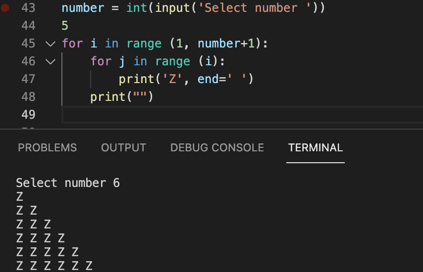 ● 43 number = int(input('Select number '))
44
5
45 ✓ for i in range (1, number+1):
46 ✓
for j in range (i):
47
48
49
print('Z', end=' ')
print("")
PROBLEMS OUTPUT DEBUG CONSOLE
Select number 6
Z
Z Z
ZZZ
ZZZZ
ZZZZZ
ZZZZZZ
TERMINAL