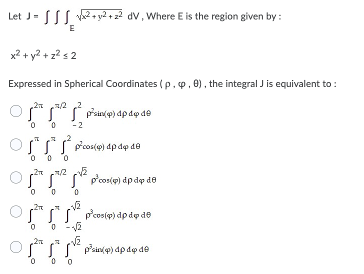 Let J= √√x² + y2 + z² dV, Where E is the region given by :
E
x² + y² + z² ≤ 2
Expressed in Spherical Coordinates (p, , 0), the integral J is equivalent to :
2π π/2 2
(0²1² p²sin(9) dp do de
-2
TC
2
ST
p²cos(p) dp do de
0
0 0
2π .π/2 √√₂
p³cos(p) dp do de
0
0
0
√₂
Sp³cos(p) dp do de
0 -√2
√₂
p³sin(q) dp do de
2π
0
2π TC
0
00