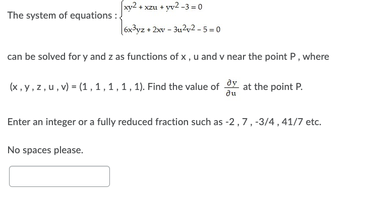 xy2
+xzu+yv²-3 = 0
The system of equations :
6x3yz + 2xv - 3u2v2-5=0
can be solved for y and z as functions of x, u and v near the point P, where
(x, y, z, u, v) = (1, 1, 1, 1, 1). Find the value of dy at the point P.
du
Enter an integer or a fully reduced fraction such as -2, 7, -3/4, 41/7 etc.
No spaces please.