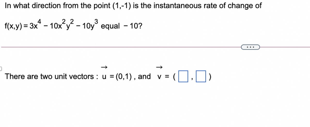 In what direction from the point (1,-1) is the instantaneous rate of change of
f(x,y) = 3x* - 10x´y – 10y° equal – 10?
There are two unit vectors : u = (0,1) , and v = ( ,)
%3D
