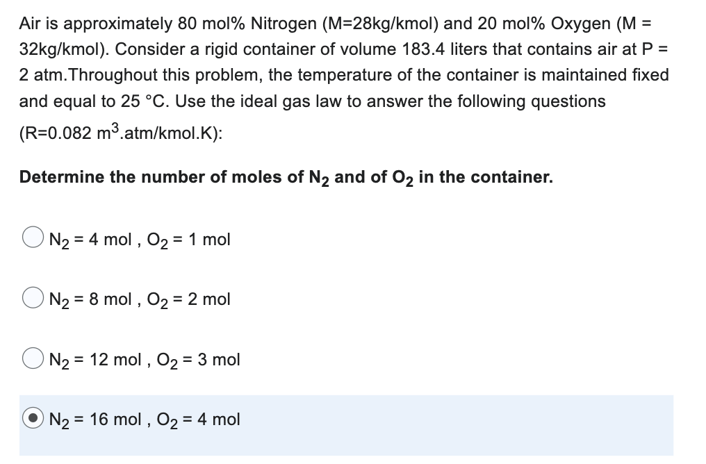 =
Air is approximately 80 mol % Nitrogen (M=28kg/kmol) and 20 mol% Oxygen (M
32kg/kmol). Consider a rigid container of volume 183.4 liters that contains air at P =
2 atm. Throughout this problem, the temperature of the container is maintained fixed
and equal to 25 °C. Use the ideal gas law to answer the following questions
(R=0.082 m³.atm/kmol.K):
Determine the number of moles of N₂ and of O₂ in the container.
N₂: = 4 mol, O₂ = 1 mol
N₂ = 8 mol, O₂ = 2 mol
N₂ = 12 mol, O₂ = 3 mol
N₂ = 16 mol, O₂ = 4 mol