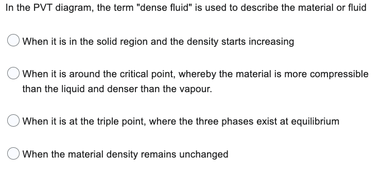 In the PVT diagram, the term "dense fluid" is used to describe the material or fluid
When it is in the solid region and the density starts increasing
When it is around the critical point, whereby the material is more compressible
than the liquid and denser than the vapour.
When it is at the triple point, where the three phases exist at equilibrium
When the material density remains unchanged