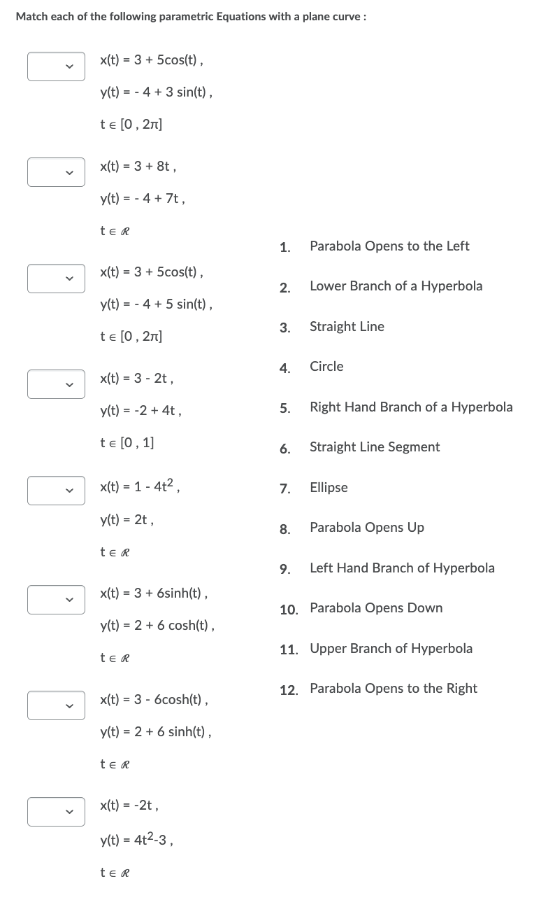 Match each of the following parametric Equations with a plane curve :
x(t) = 3 + 5cos(t),
y(t) = 4 + 3 sin(t),
t = [0, 2π]
x(t) = 3 + 8t,
y(t) = - 4 + 7t,
te R
x(t) = 3 + 5cos(t),
y(t) = 4 + 5 sin(t),
te [0, 2π]
x(t) = 3 - 2t,
y(t) = -2 + 4t,
te [0, 1]
x(t) = 1 - 4t²,
y(t) = 2t,
ter
x(t) = 3 + 6sinh(t),
y(t) = 2 + 6 cosh(t),
ter
x(t) = 3 - 6cosh(t),
y(t) = 2 + 6 sinh(t),
ter
x(t) = -2t,
y(t) = 4t²-3,
te R
1. Parabola Opens to the Left
2.
Lower Branch of a Hyperbola
3.
Straight Line
4.
Circle
5.
Right Hand Branch of a Hyperbola
6. Straight Line Segment
7.
Ellipse
8.
Parabola Opens Up
9.
Left Hand Branch of Hyperbola
10. Parabola Opens Down
11. Upper Branch of Hyperbola
12. Parabola Opens to the Right
