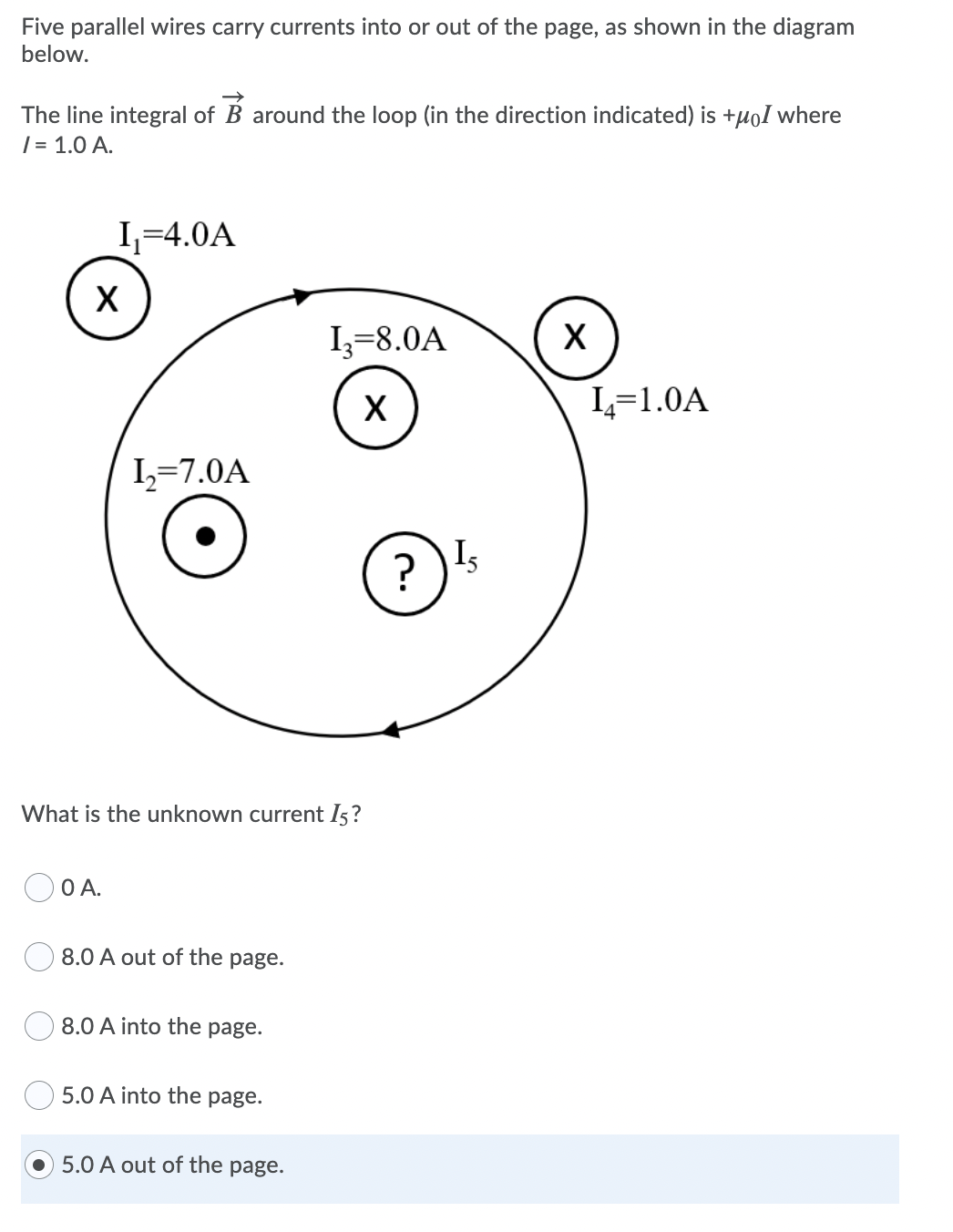 Five parallel wires carry currents into or out of the page, as shown in the diagram
below.
The line integral of B around the loop (in the direction indicated) is +µoI where
| = 1.0 A.
I,=4.0A
Iz=8.0A
L=1.0A
I=7.0A
?
Is
What is the unknown current I5?
OA.
8.0 A out of the page.
8.0 A into the page.
5.0 A into the page.
5.0 A out of the page.
