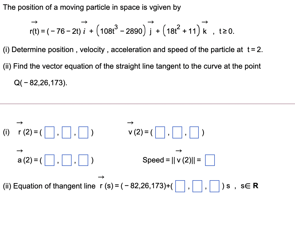 The position of a moving particle in space is vgiven by
r(t) = (- 76– 21) i + (108t - 2890) į + (181 + 11) k
t20.
(i) Determine position , velocity , acceleration and speed of the particle at t=2.
(ii) Find the vector equation of the straight line tangent to the curve at the point
Q(- 82,26,173).
(1) r(2) =(].]·)
v (2) = (O.O.0)
a (2) = (O.0.J)
Speed = || v (2)|| =
(ii) Equation of thangent line r (s) = (- 82,26,173)+(
SE R
