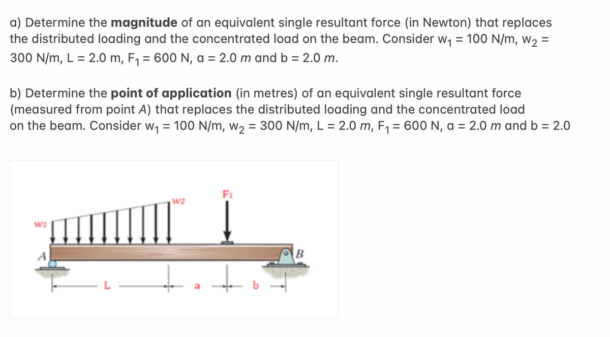 a) Determine the magnitude of an equivalent single resultant force (in Newton) that replaces
= 100 N/m, W₂ =
the distributed loading and the concentrated load on the beam. Consider w₁
300 N/m, L = 2.0 m, F₁ = 600 N, a = 2.0 m and b = 2.0 m.
b) Determine the point of application (in metres) of an equivalent single resultant force
(measured from point A) that replaces the distributed loading and the concentrated load
on the beam. Consider w₁ = 100 N/m, w₂ = 300 N/m, L = 2.0 m, F₁ = 600 N, a = 2.0 m and b = 2.0
WI
A
W2
F1
B