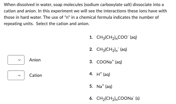 When dissolved in water, soap molecules (sodium carboxylate salt) dissociate into a
cation and anion. In this experiment we will see the interactions these ions have with
those in hard water. The use of "n" in a chemical formula indicates the number of
repeating units. Select the cation and anion.
Anion
Cation
1. CH3(CH₂),COO™ (aq)
2. CH3(CH₂) (aq)
3. COONa+ (aq)
4. H+ (aq)
5. Na+ (aq)
6.
CH2(CH2)nCOONa (s)