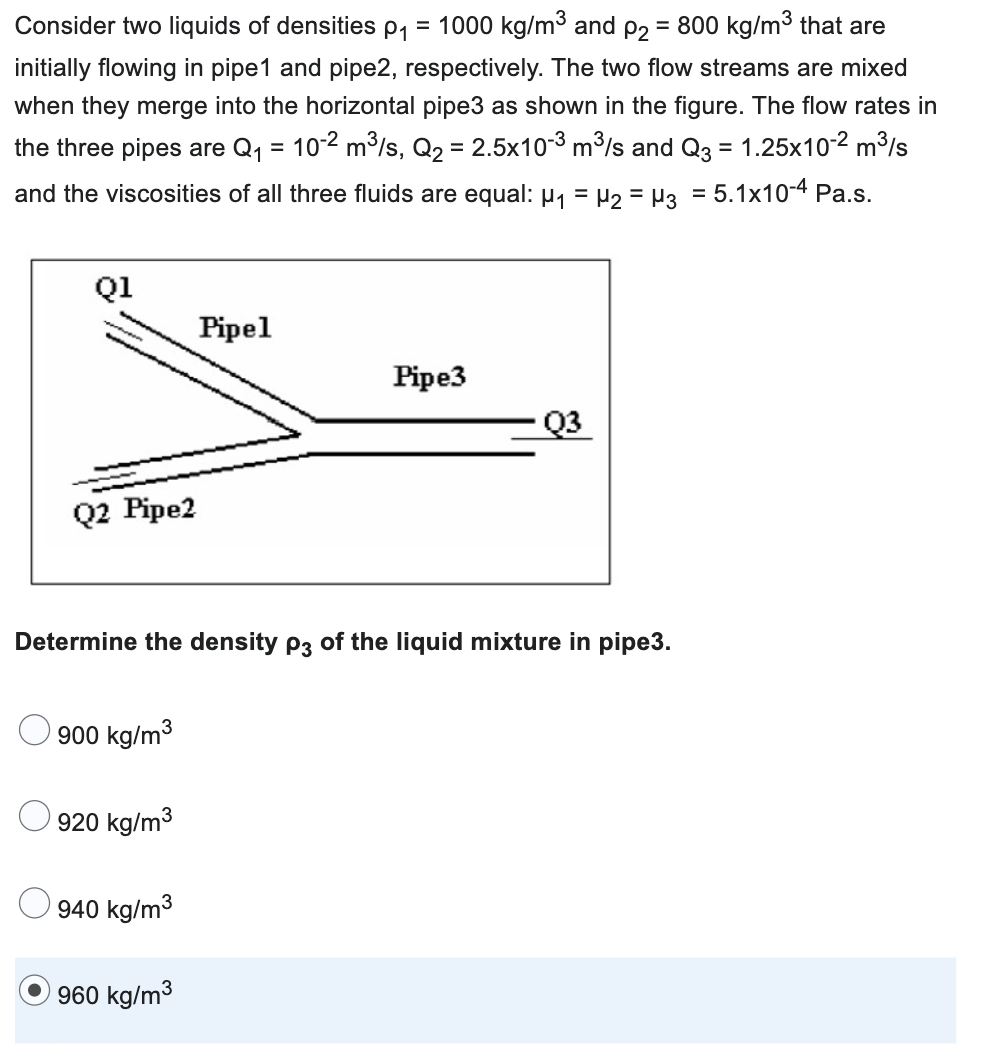 Consider two liquids of densities p₁ = 1000 kg/m³ and p2 = 800 kg/m³ that are
initially flowing in pipe1 and pipe2, respectively. The two flow streams are mixed
when they merge into the horizontal pipe3 as shown in the figure. The flow rates in
the three pipes are Q₁ = 10-² m³/s, Q₂ = 2.5x10-3 m³/s and Q3 = 1.25x10-2 m³/s
and the viscosities of all three fluids are equal: µ₁ = µ₂ = µ3 = 5.1x10-4 Pa.s.
Q1
Q2 Pipe2
900 kg/m³
920 kg/m³
Determine the density p3 of the liquid mixture in pipe3.
940 kg/m³
Pipel
960 kg/m³
Pipe3
Q3