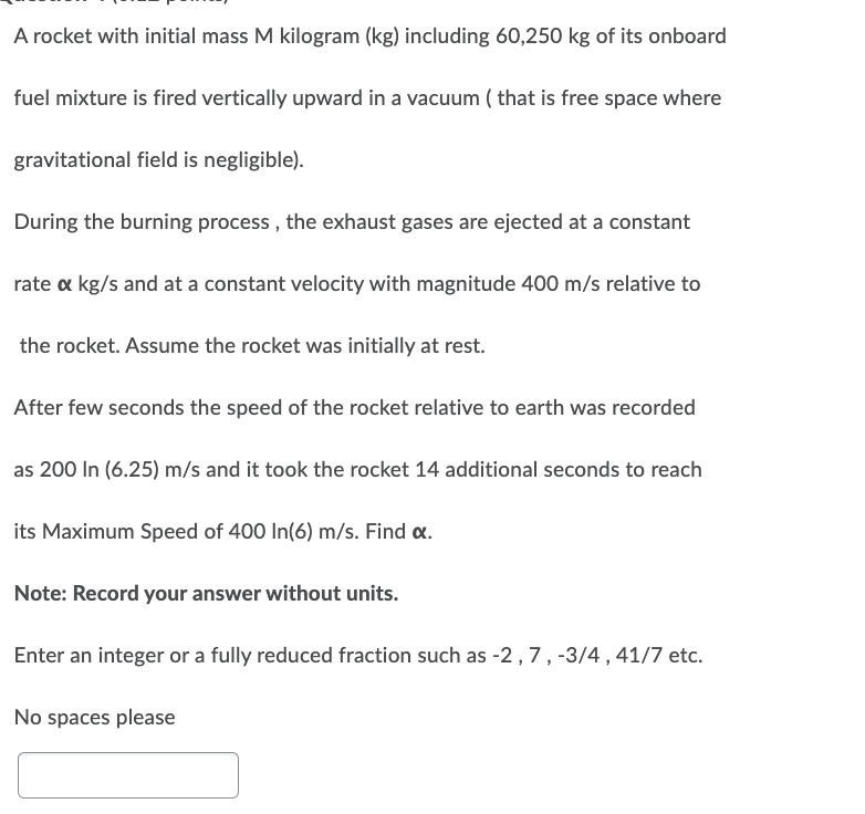 A rocket with initial mass M kilogram (kg) including 60,250 kg of its onboard
fuel mixture is fired vertically upward in a vacuum ( that is free space where
gravitational field is negligible).
During the burning process, the exhaust gases are ejected at a constant
rate x kg/s and at a constant velocity with magnitude 400 m/s relative to
the rocket. Assume the rocket was initially at rest.
After few seconds the speed of the rocket relative to earth was recorded
as 200 In (6.25) m/s and it took the rocket 14 additional seconds to reach
its Maximum Speed of 400 In(6) m/s. Find x.
Note: Record your answer without units.
Enter an integer or a fully reduced fraction such as -2, 7, -3/4, 41/7 etc.
No spaces please