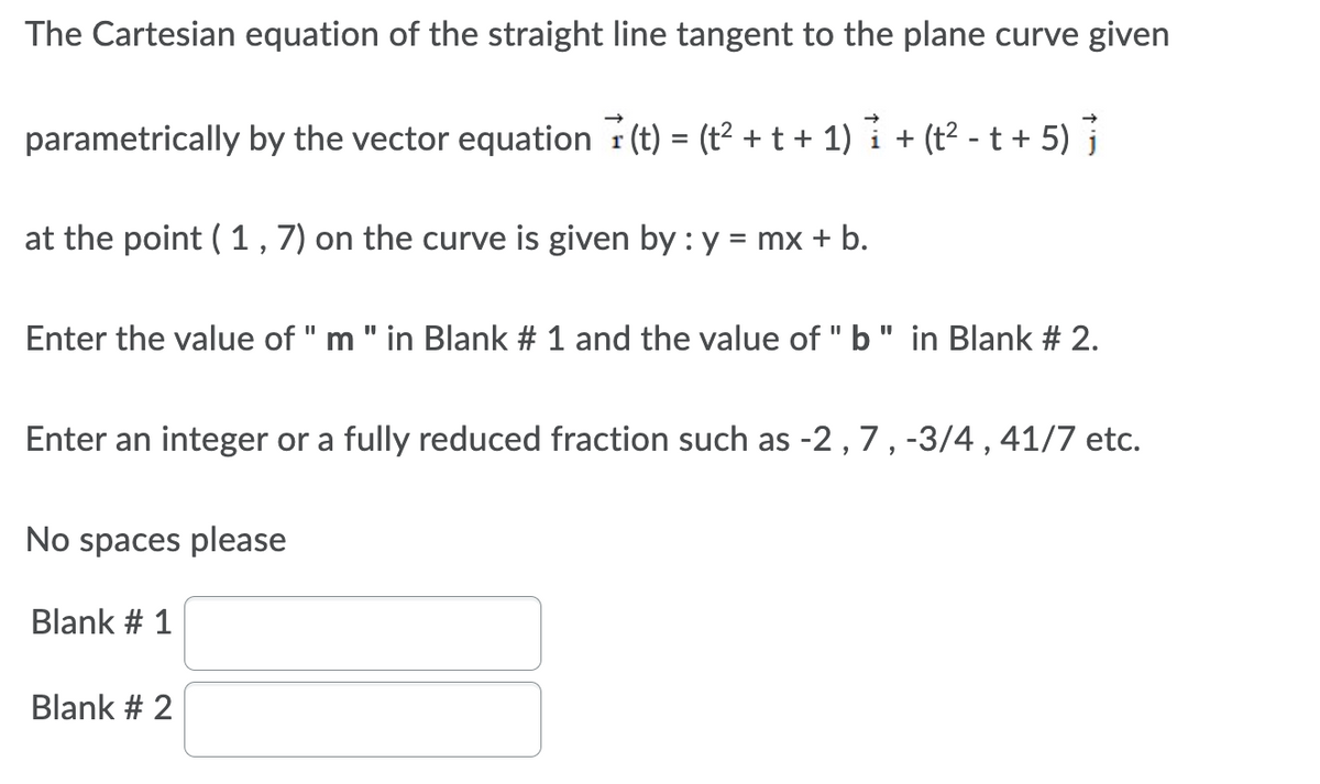 The Cartesian equation of the straight line tangent to the plane curve given
parametrically by the vector equation (t) = (t² + t + 1) + (t²-t + 5)
at the point (1, 7) on the curve is given by : y = mx + b.
Enter the value of " m " in Blank # 1 and the value of "b" in Blank # 2.
Enter an integer or a fully reduced fraction such as -2, 7, -3/4, 41/7 etc.
No spaces please
Blank # 1
Blank # 2