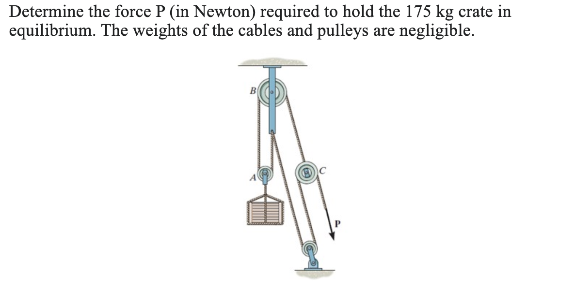 Determine the force P (in Newton) required to hold the 175 kg crate in
equilibrium. The weights of the cables and pulleys are negligible.
B