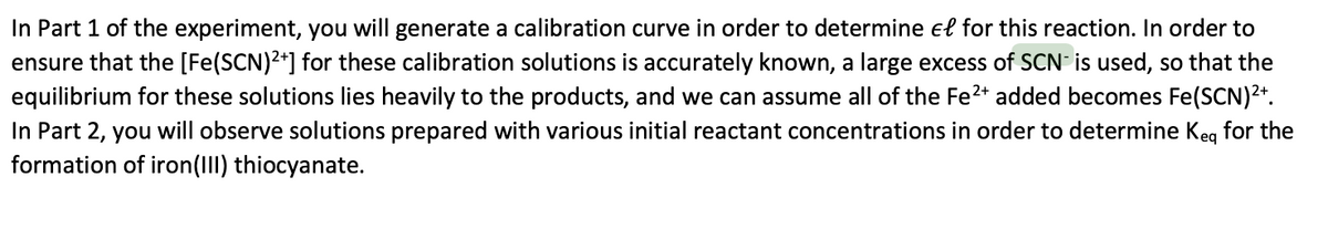 In Part 1 of the experiment, you will generate a calibration curve in order to determine el for this reaction. In order to
ensure that the [Fe(SCN)2*] for these calibration solutions is accurately known, a large excess of SCN is used, so that the
equilibrium for these solutions lies heavily to the products, and we can assume all of the Fe2* added becomes Fe(SCN)2*.
In Part 2, you will observe solutions prepared with various initial reactant concentrations in order to determine Keg for the
formation of iron(II) thiocyanate.
