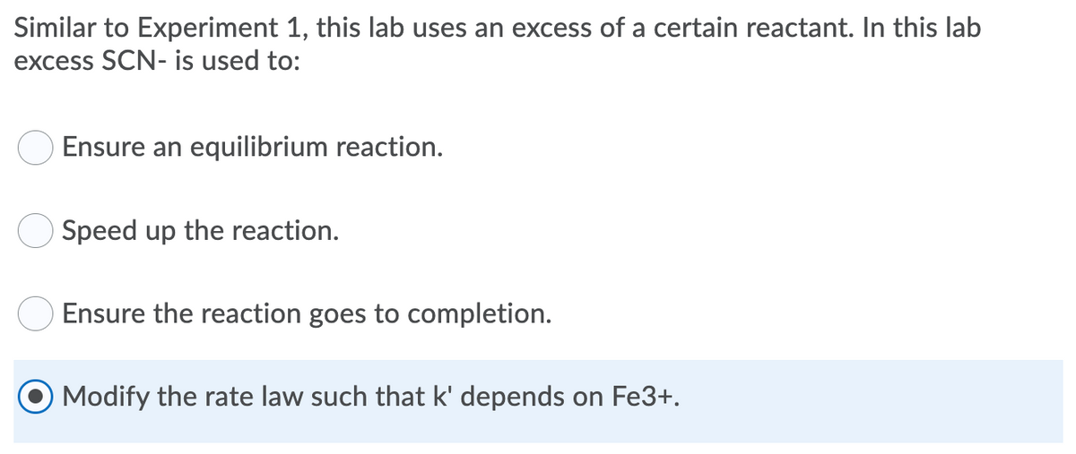 Similar to Experiment 1, this lab uses an excess of a certain reactant. In this lab
excess SCN- is used to:
Ensure an equilibrium reaction.
Speed up the reaction.
Ensure the reaction goes to completion.
Modify the rate law such that k' depends on Fe3+.
