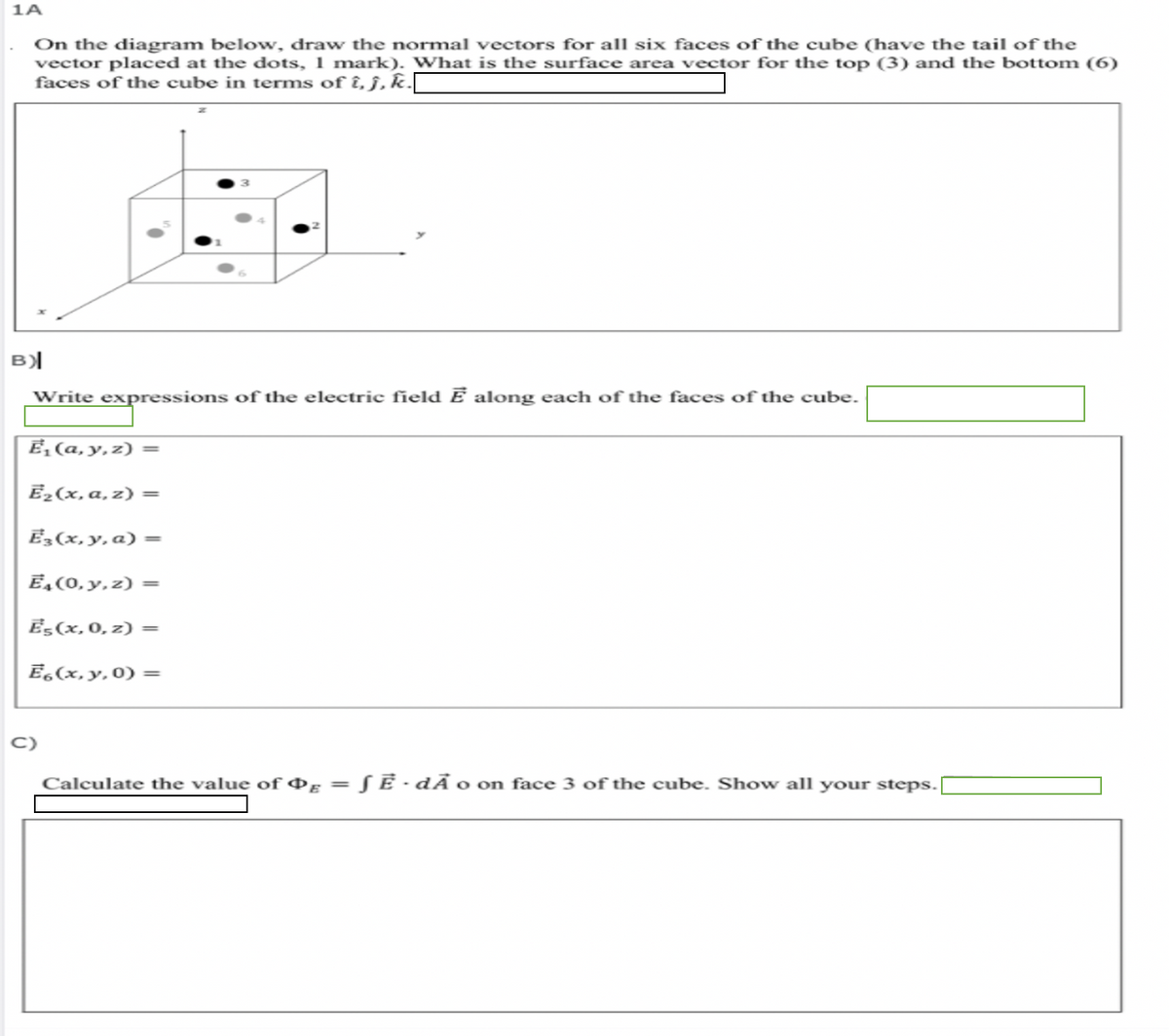 1A
On the diagram below, draw the normal vectors for all six faces of the cube (have the tail of the
vector placed at the dots, 1 mark). What is the surface area vector for the top (3) and the bottom (6)
faces of the cube in terms of î, ĵ, k.I
B)|
Write expressions of the electric field Ē along each of the faces of the cube.
E, (a, y,z) =
Ē2(x, a, z) =
Ē3(x, y, a) =
E, (0, y, z) =
Es(x, 0, z) =
Ē,(x, y,0) =
C)
Calculate the value of ¤g = S Ē -dÃ o on face 3 of the cube. Show all your steps.
