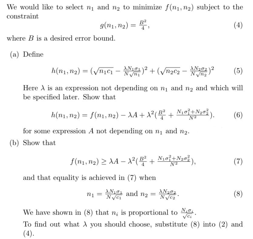 We would like to select n₁ and n₂ to minimize f(n₁, n2) subject to the
constraint
g(n1, n2)
=
B2
4'
where B is a desired error bound.
(a) Define
(4)
Νισι
h(n1, n2) = (√n₁₁ - N101) 2 + (√22 - N202) 2
N√√√n2
(5)
Here is an expression not depending on n₁ and n2 and which will
be specified later. Show that
h(n1, n2) = f(n1, n2) - AA + X² (B² + 10 + 2012).
N2
(6)
for some expression A not depending on n₁ and
(b) Show that
f(nu,2) > A4 – A( + Nơi Noi),
-
N101 + N202),
(7)
and that equality is achieved in (7) when
n1 = N√√√c₁
AN₁₁ and n₂ =
AN202
N√√√C2
We have shown in (8) that n; is proportional to Noi
√ci
To find out what you should choose, substitute (8) into (2) and
(4).