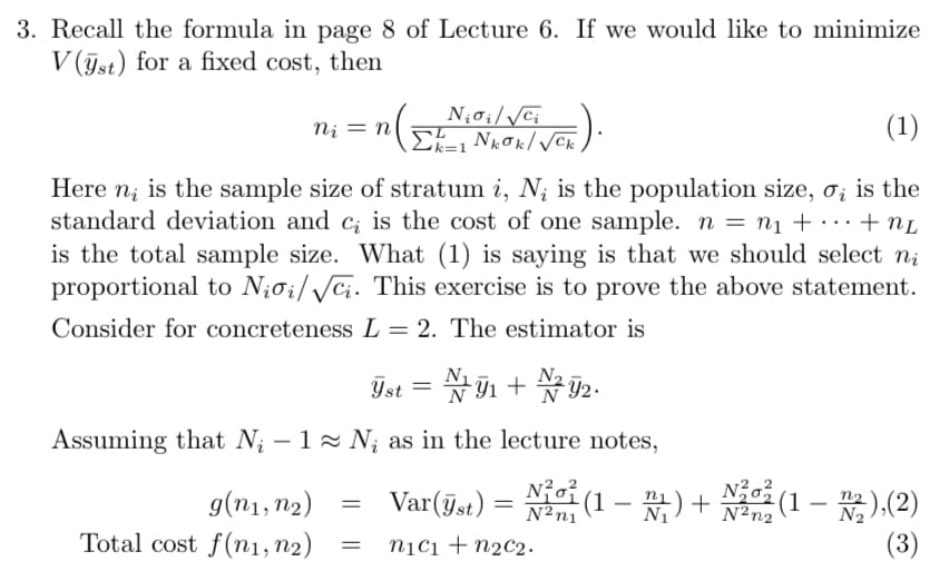 3. Recall the formula in page 8 of Lecture 6. If we would like to minimize
V(st) for a fixed cost, then
C).
ni = n
Niσi/√√ci
Σκαι Νεσκ/VC
k=1
(1)
Here n is the sample size of stratum i, N; is the population size, σ; is the
standard deviation and c; is the cost of one sample. n = n₁ + ··· + nL
is the total sample size. What (1) is saying is that we should select ni
proportional to Niσi/√√ci. This exercise is to prove the above statement.
Consider for concreteness L = 2. The estimator is
Yst = 1 + 2.
№1 N²
Assuming that N₁ - 1≈ Ni as in the lecture notes,
g(n1, n2)
=
Var(yst)
=
Total cost f(n1, n2)
=
n1c1 +n2c2.
N2n1
No 1 (1 - 1) + №2012 (1),(2)
(3)