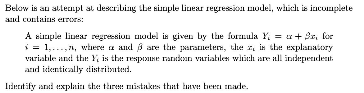 Below is an attempt at describing the simple linear regression model, which is incomplete
and contains errors:
A simple linear regression model is given by the formula Y;
1,..., n, where a and B are the parameters, the x; is the explanatory
variable and the Y; is the response random variables which are all independent
and identically distributed.
= a + Bx; for
i
Identify and explain the three mistakes that have been made.
