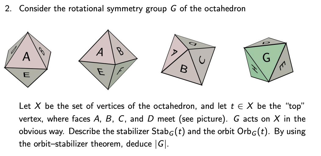 2. Consider the rotational symmetry group G of the octahedron
А
A
B
E
E
Let X be the set of vertices of the octahedron, and let t e X be the "top"
vertex, where faces A, B, C, and D meet (see picture). G acts on X in the
way. Describe the stabilizer StabG(t) and the orbit Orbg(t). By using
obvious
the orbit-stabilizer theorem, deduce |G|.
