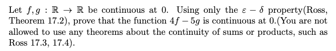 Let f, g : R → R be continuous at 0. Using only the e – 8 property(Ross,
Theorem 17.2), prove that the function 4f – 5g is continuous at 0.(You are not
allowed to use any theorems about the continuity of sums or products, such as
Ross 17.3, 17.4).
