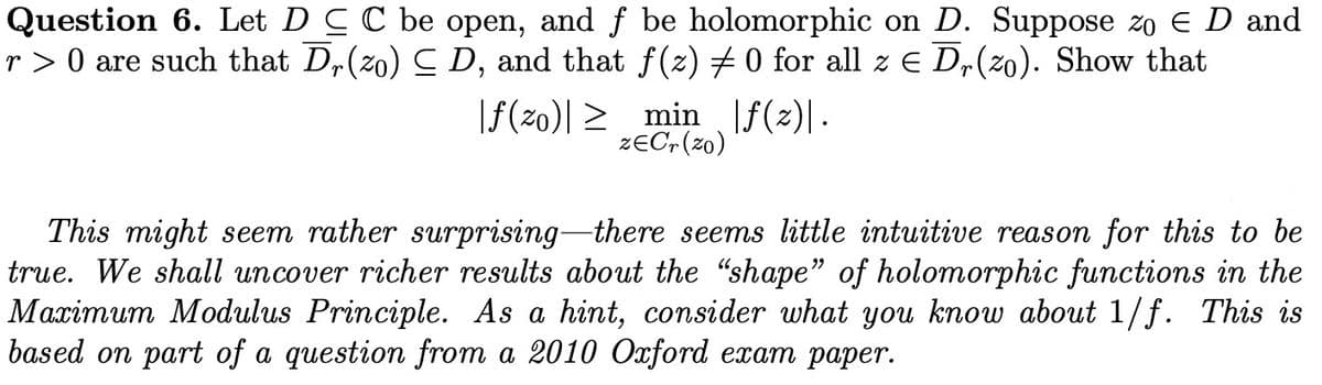 Question 6. Let DCC be open, and f be holomorphic on D. Suppose zo ED and
r > 0 are such that Dr(zo) ≤ D, and that ƒ(z) ‡ 0 for all z € Dr(zo). Show that
|ƒ(zo)|≥
min |ƒ(z)|.
ZECr (zo)
This might seem rather surprising there seems little intuitive reason for this to be
true. We shall uncover richer results about the "shape" of holomorphic functions in the
Maximum Modulus Principle. As a hint, consider what you know about 1/f. This is
based on part of a question from a 2010 Oxford exam paper.