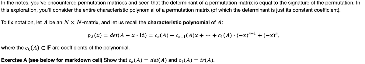 In the notes, you've encountered permutation matrices and seen that the determinant of a permutation matrix is equal to the signature of the permutation. In
this exploration, you'll consider the entire characteristic polynomial of a permutation matrix (of which the determinant is just its constant coefficient).
To fix notation, let A be an N X N-matrix, and let us recall the characteristic polynomial of A:
PA(x) = det(A − x · Id) = c₂(A) − Cn−1(A)x +
+ c₁ (A) · (−x)¹−¹ + (−x)”,
where the ck(A) E F are coefficients of the polynomial.
Exercise A (see below for markdown cell) Show that c₁(A) = det(A) and c₁ (A) = tr(A).