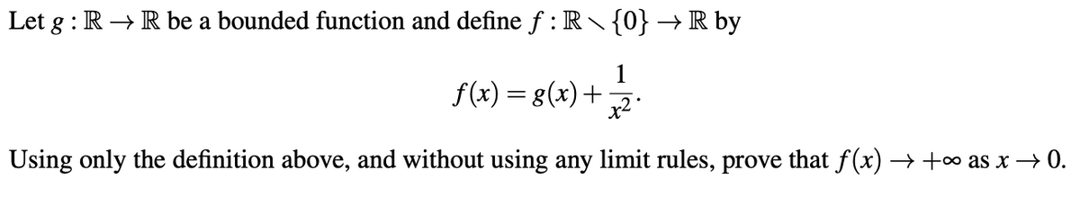 Let g : R → R be a bounded function and define f : R {0} → R by
f(x) = 8(x)+7.
Using only the definition above, and without using any limit rules, prove that f (x) → +∞ as x → 0.
