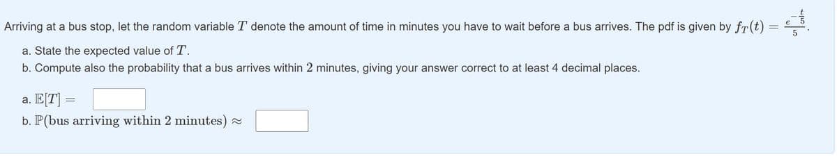 Arriving at a bus stop, let the random variable T denote the amount of time in minutes you have to wait before a bus arrives. The pdf is given by fr(t) =
a. State the expected value of T.
b. Compute also the probability that a bus arrives within 2 minutes, giving your answer correct to at least 4 decimal places.
а. ЕT
b. P(bus arriving within 2 minutes) -
