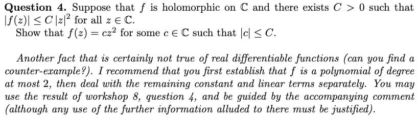 Question 4. Suppose that f is holomorphic on C and there exists C> 0 such that
f(z)| ≤ Cz|2 for all z € C.
Show that f(z) = cz² for some c E C such that c ≤ C.
Another fact that is certainly not true of real differentiable functions (can you find a
counter-example?). I recommend that you first establish that f is a polynomial of degree
at most 2, then deal with the remaining constant and linear terms separately. You may
use the result of workshop 8, question 4, and be guided by the accompanying comment
(although any use of the further information alluded to there must be justified).