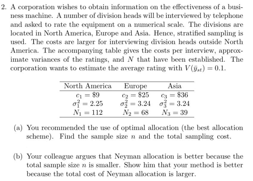 2. A corporation wishes to obtain information on the effectiveness of a busi-
ness machine. A number of division heads will be interviewed by telephone
and asked to rate the equipment on a numerical scale. The divisions are
located in North America, Europe and Asia. Hence, stratified sampling is
used. The costs are larger for interviewing division heads outside North
America. The accompanying table gives the costs per interview, approx-
imate variances of the ratings, and N that have been established. The
corporation wants to estimate the average rating with V(st) = 0.1.
North America
C₁ = $9
Europe
C2 = $25
Asia
C3 = $36
σ = 2.25
တို -
σ = 3.24
0
σ = 3.24
N₁ = 112
N2 = 68
N3 = 39
(a) You recommended the use of optimal allocation (the best allocation
scheme). Find the sample size n and the total sampling cost.
(b) Your colleague argues that Neyman allocation is better because the
total sample size n is smaller. Show him that your method is better
because the total cost of Neyman allocation is larger.