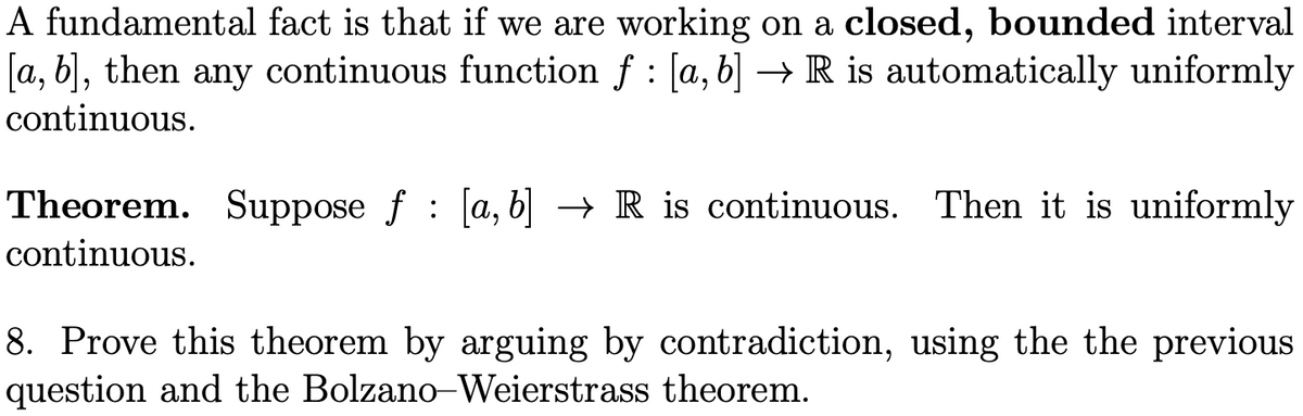 A fundamental fact is that if we are working on a closed, bounded interval
[a, b], then any continuous function ƒ : [a, b] → R is automatically uniformly
continuous.
Theorem. Suppose f [a, b] → R is continuous. Then it is uniformly
continuous.
8. Prove this theorem by arguing by contradiction, using the the previous
question and the Bolzano-Weierstrass theorem.