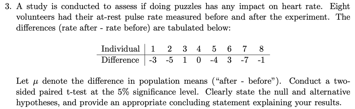 3. A study is conducted to assess if doing puzzles has any impact on heart rate. Eight
volunteers had their at-rest pulse rate measured before and after the experiment. The
differences (rate after rate before) are tabulated below:
Individual
1
2
3
4
6.
7
8.
Difference
-3 -5
1
-4
-7
-1
Let u denote the difference in population means ("after - before"). Conduct a two-
sided paired t-test at the 5% significance level. Clearly state the null and alternative
hypotheses, and provide an appropriate concluding statement explaining your results.
