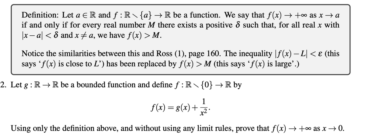 Definition: Let a E R and f : R {a} → R be a function. We say that f(x) → +∞ as x → a
if and only if for every real number M there exists a positive d such that, for all real x with
x - a| < 8 and x+ a, we have f (x) > M.
Notice the similarities between this and Ross (1), page 160. The inequality |f(x) – L| <ɛ (this
says 'f(x) is close to L') has been replaced by f(x) > M (this says 'f(x) is large’.)
2. Let g : R → R be a bounded function and define f : R {0} →R by
1
f(x) = g(x)+
x2
Using only the definition above, and without using any limit rules, prove that f (x) → +∞ as x → 0.
