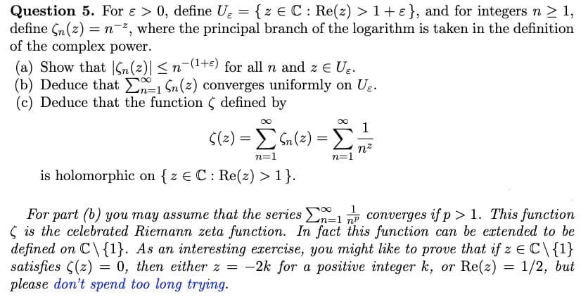 Question 5. For e > 0, define U₂ = { z = C: Re(z) > 1 + ε}, and for integers n ≥ 1,
define (n(z) = n*, where the principal branch of the logarithm is taken in the definition
of the complex power.
(a) Show that n (2)| ≤ n−(¹+) for all n and z € U₂.
(b) Deduce that En-1 Sn (2) converges uniformly on U₂.
(c) Deduce that the function defined by
ς(2) = Σ Sn(2) = Σ
=
n=1
n=1
is holomorphic on { z = C: Re(z) > 1}.
nz
100
n=1
For part (b) you may assume that the series -1 converges if p > 1. This function
is the celebrated Riemann zeta function. In fact this function can be extended to be
defined on C\{1}. As an interesting exercise, you might like to prove that if z = C\{1}
satisfies (z) = 0, then either z = -2k for a positive integer k, or Re(z) = 1/2, but
please don't spend too long trying.