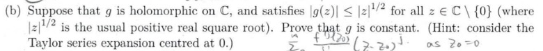 (b) Suppose that g is holomorphic on C, and satisfies g(z)| ≤|z¹/2 for all z € C\ {0} (where
21/2 is the usual positive real square root). Prove that g is constant. (Hint: consider the
Taylor series expansion centred at 0.)
€2120) (7-20) J.
as Zo=0