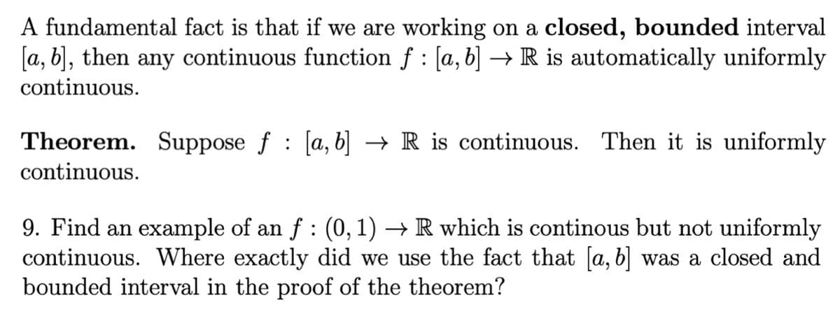 A fundamental fact is that if we are working on a closed, bounded interval
[a, b], then any continuous function f [a, b] → R is automatically uniformly
continuous.
Theorem. Suppose f [a, b] → R is continuous. Then it is uniformly
continuous.
9. Find an example of an ƒ : (0, 1) → R which is continous but not uniformly
continuous. Where exactly did we use the fact that [a, b] was a closed and
bounded interval in the proof of the theorem?