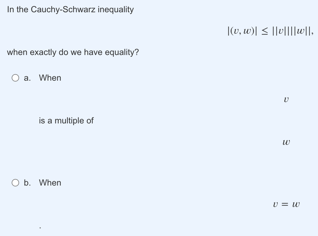 In the Cauchy-Schwarz inequality
when exactly do we have equality?
a. When
is a multiple of
O b. When
|(v, w)| ≤ ||v||||w||,
V
W
V = W